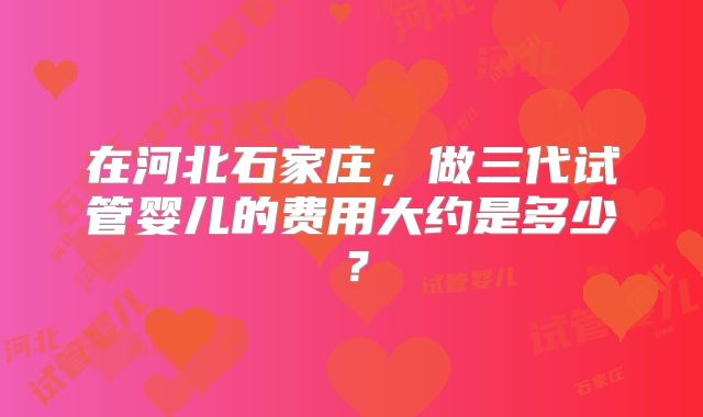 在河北石家庄,做三代试管婴儿的费用大约是多少?
