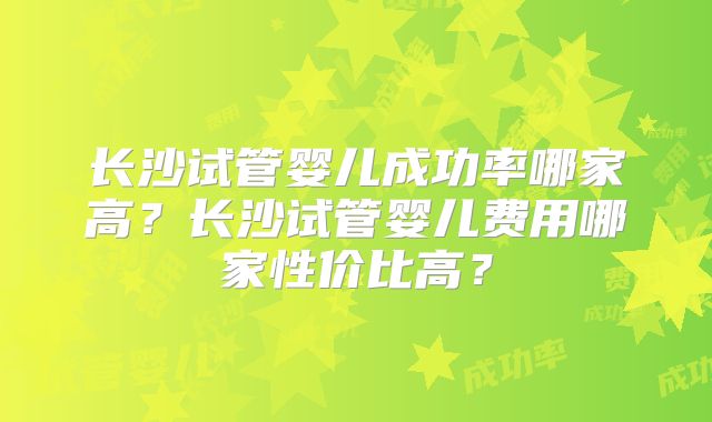 长沙试管婴儿成功率哪家高?长沙试管婴儿费用哪家性价比高?