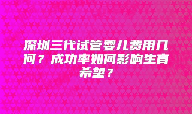 深圳三代试管婴儿费用几何？成功率如何影响生育希望？