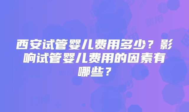 西安试管婴儿费用多少?影响试管婴儿费用的因素有哪些?