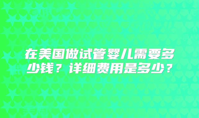 在美国做试管婴儿需要多少钱?详细费用是多少?
