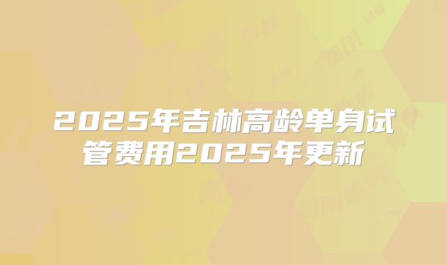 2025年吉林高龄单身试管费用2025年更新