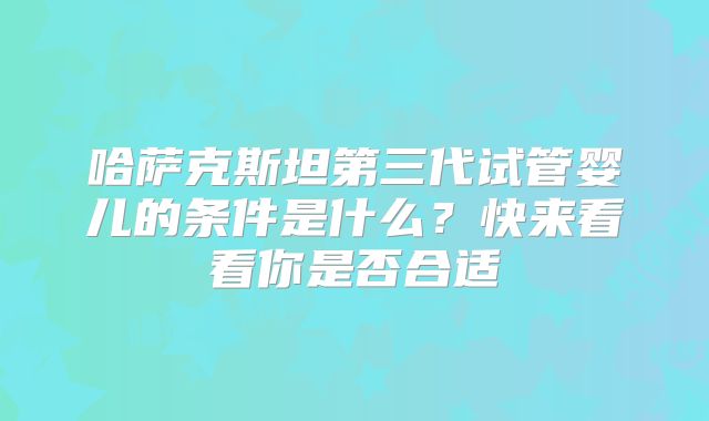 哈萨克斯坦第三代试管婴儿的条件是什么?快来看看你是否合适