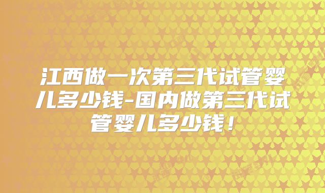 江西做一次第三代试管婴儿多少钱-国内做第三代试管婴儿多少钱!