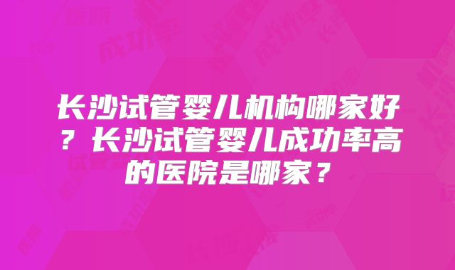 长沙试管婴儿机构哪家好？长沙试管婴儿成功率高的医院是哪家？
