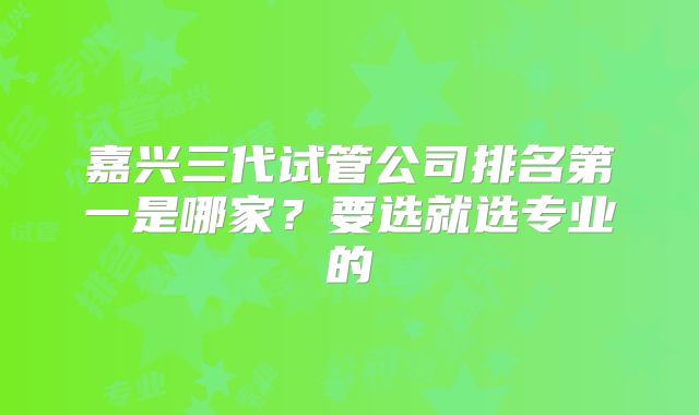 嘉兴三代试管公司排名第一是哪家?要选就选专业的