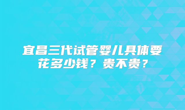 宜昌三代试管婴儿具体要花多少钱？贵不贵？