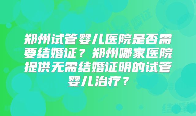 郑州试管婴儿医院是否需要结婚证？郑州哪家医院提供无需结婚证明的试管婴儿治疗？