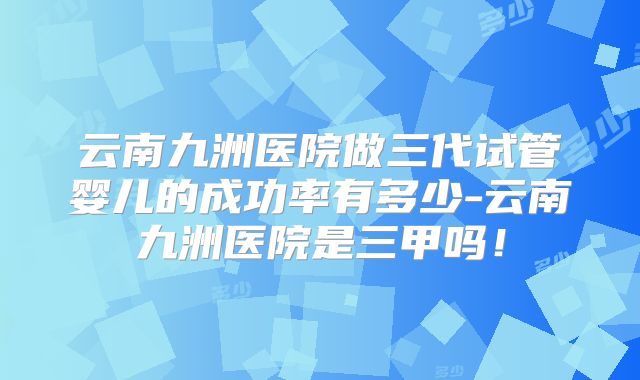 云南九洲医院做三代试管婴儿的成功率有多少-云南九洲医院是三甲吗！