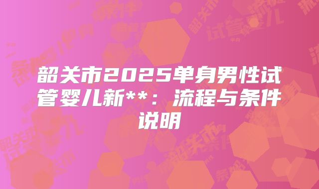 韶关市2025单身男性试管婴儿新**:流程与条件说明