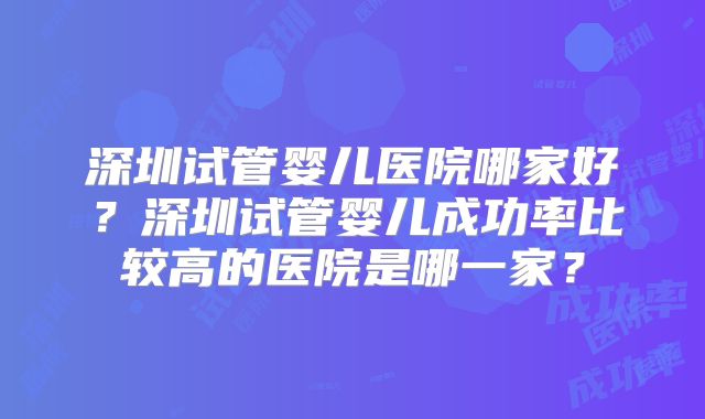 深圳试管婴儿医院哪家好?深圳试管婴儿成功率比较高的医院是哪一家?