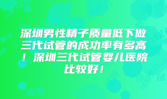 深圳男性精子质量低下做三代试管的成功率有多高!深圳三代试管婴儿医院比较好!