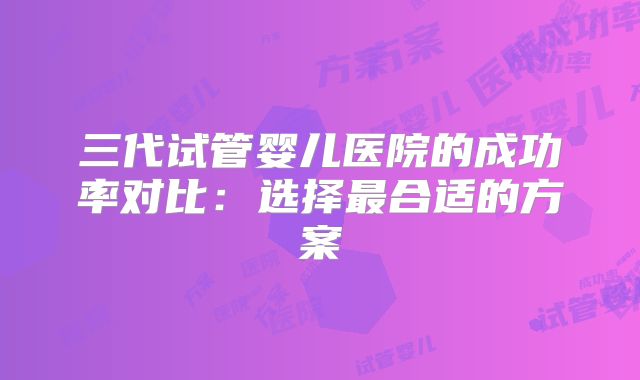 三代试管婴儿医院的成功率对比：选择最合适的方案