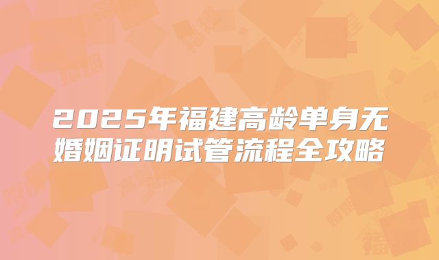 2025年福建高龄单身无婚姻证明试管流程全攻略