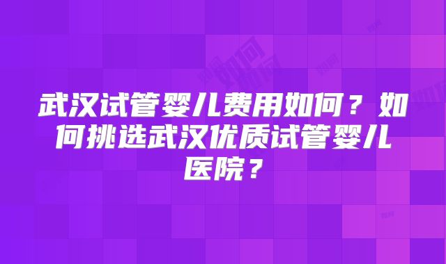 武汉试管婴儿费用如何?如何挑选武汉优质试管婴儿医院?
