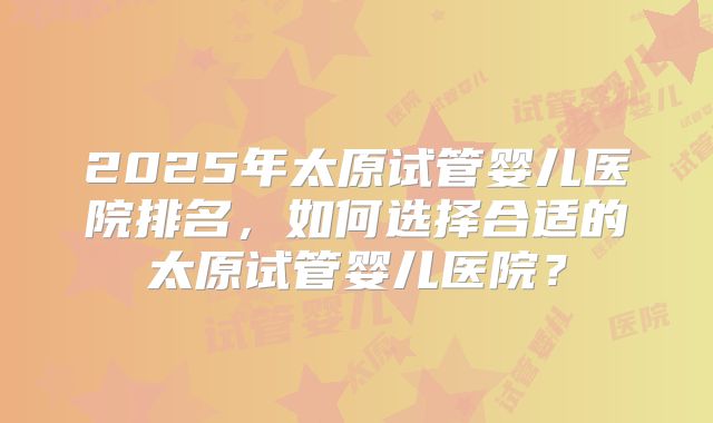 2025年太原试管婴儿医院排名,如何选择合适的太原试管婴儿医院?