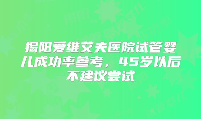 揭阳爱维艾夫医院试管婴儿成功率参考,45岁以后不建议尝试