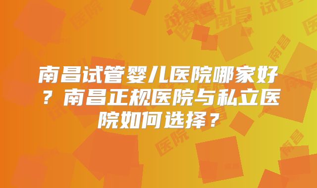 南昌试管婴儿医院哪家好?南昌正规医院与私立医院如何选择?