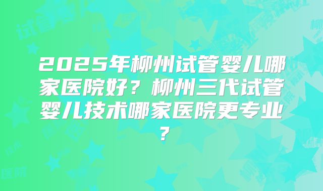 2025年柳州试管婴儿哪家医院好?柳州三代试管婴儿技术哪家医院更专业?