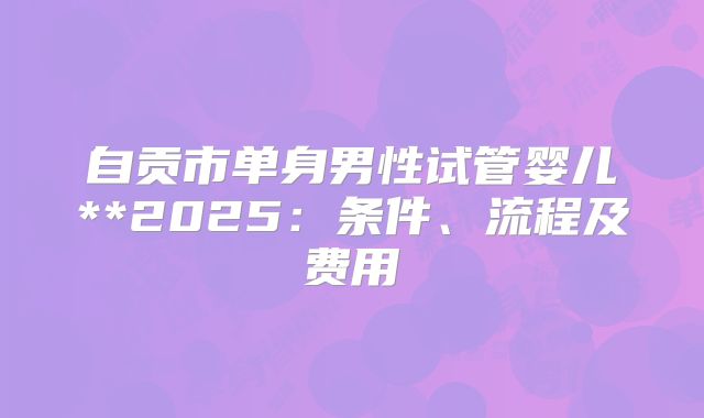 自贡市单身男性试管婴儿**2025：条件、流程及费用