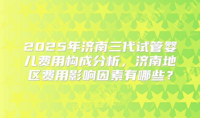 2025年济南三代试管婴儿费用构成分析,济南地区费用影响因素有哪些?