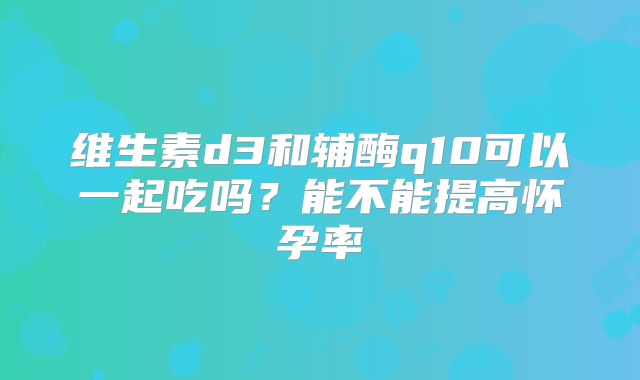 维生素d3和辅酶q10可以一起吃吗?能不能提高怀孕率