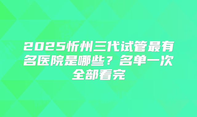 2025忻州三代试管最有名医院是哪些?名单一次全部看完