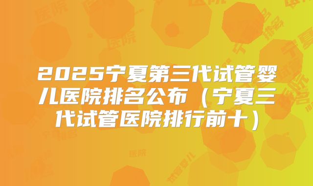 2025宁夏第三代试管婴儿医院排名公布(宁夏三代试管医院排行前十)