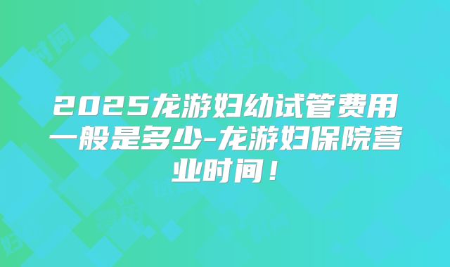 2025龙游妇幼试管费用一般是多少-龙游妇保院营业时间!