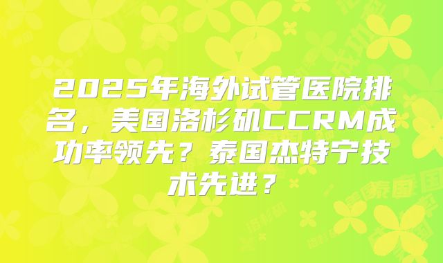 2025年海外试管医院排名，美国洛杉矶CCRM成功率领先？泰国杰特宁技术先进？