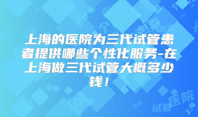 上海的医院为三代试管患者提供哪些个性化服务-在上海做三代试管大概多少钱!