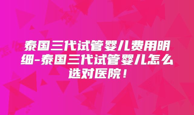 泰国三代试管婴儿费用明细-泰国三代试管婴儿怎么选对医院！