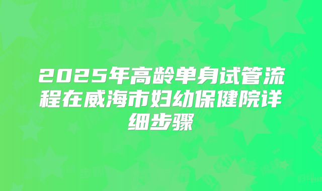 2025年高龄单身试管流程在威海市妇幼保健院详细步骤