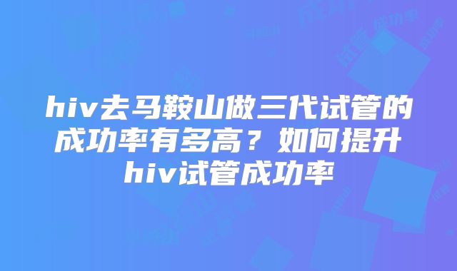 hiv去马鞍山做三代试管的成功率有多高？如何提升hiv试管成功率