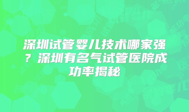 深圳试管婴儿技术哪家强？深圳有名气试管医院成功率揭秘