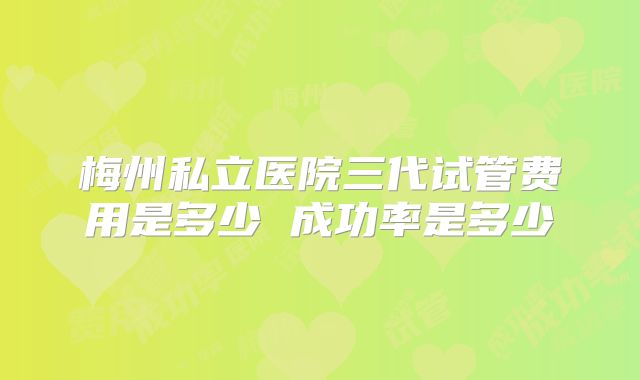 梅州私立医院三代试管费用是多少 成功率是多少