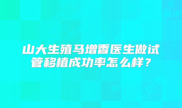 山大生殖马增香医生做试管移植成功率怎么样？