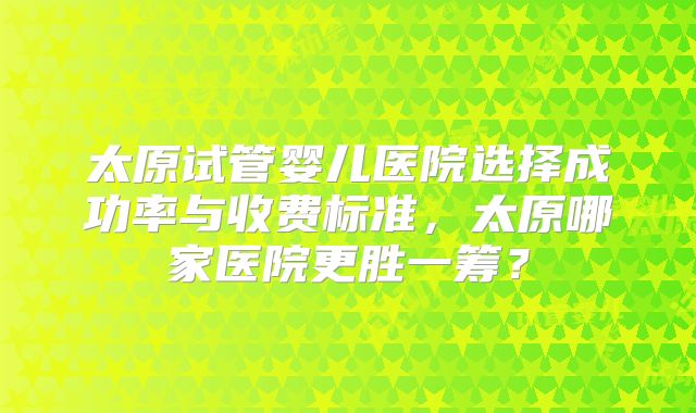 太原试管婴儿医院选择成功率与收费标准，太原哪家医院更胜一筹？
