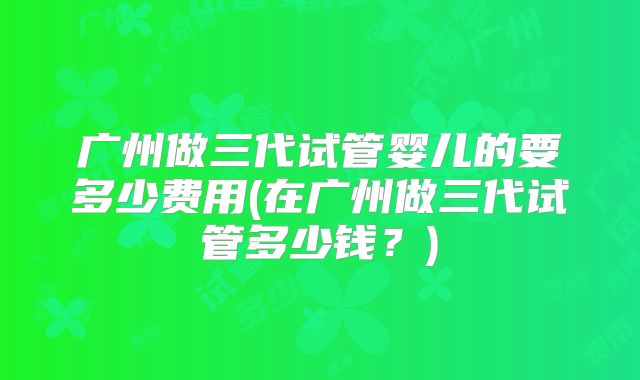 广州做三代试管婴儿的要多少费用(在广州做三代试管多少钱?)