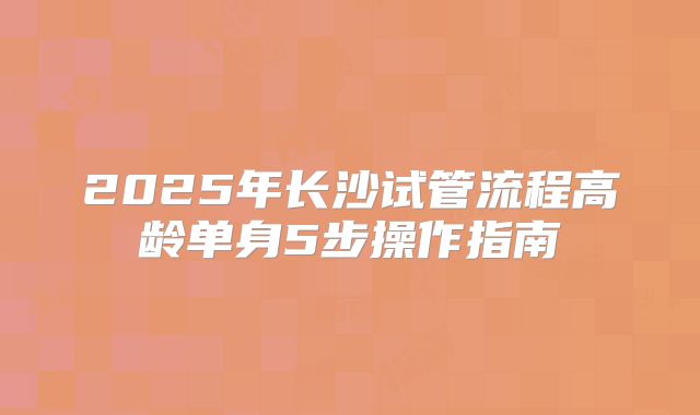 2025年长沙试管流程高龄单身5步操作指南