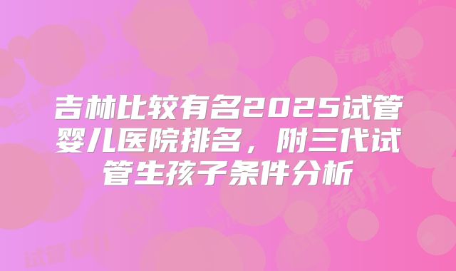 吉林比较有名2025试管婴儿医院排名，附三代试管生孩子条件分析