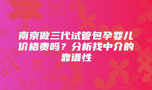 南京做三代试管包孕婴儿价格贵吗？分析找中介的靠谱性