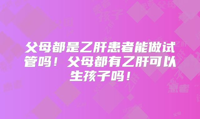 父母都是乙肝患者能做试管吗!父母都有乙肝可以生孩子吗!