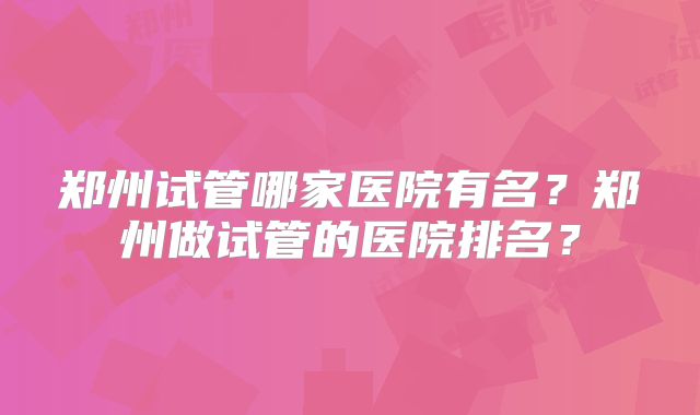郑州试管哪家医院有名？郑州做试管的医院排名？