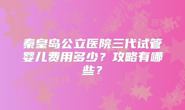 秦皇岛公立医院三代试管婴儿费用多少？攻略有哪些？