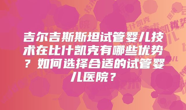 吉尔吉斯斯坦试管婴儿技术在比什凯克有哪些优势?如何选择合适的试管婴儿医院?