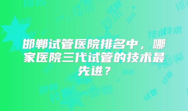 邯郸试管医院排名中,哪家医院三代试管的技术最先进?