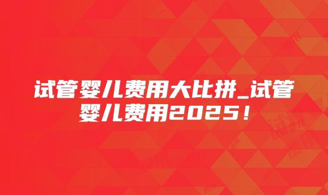 试管婴儿费用大比拼_试管婴儿费用2025!