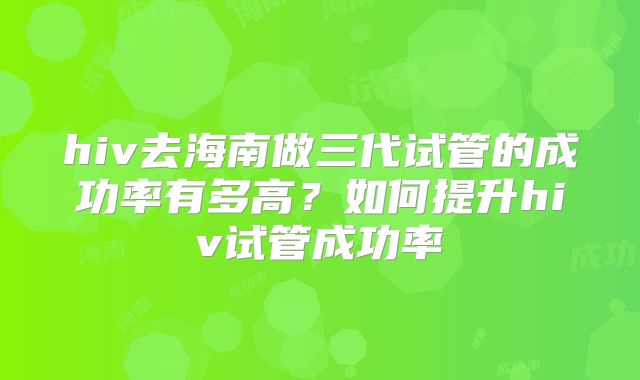 hiv去海南做三代试管的成功率有多高？如何提升hiv试管成功率