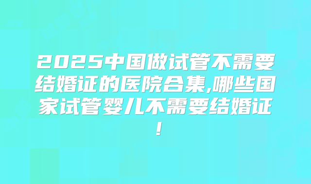 2025中国做试管不需要结婚证的医院合集,哪些国家试管婴儿不需要结婚证！